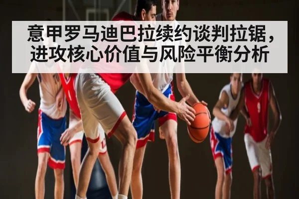 意甲罗马迪巴拉续约谈判拉锯，进攻核心价值与风险平衡分析