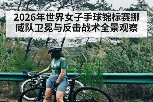 2026年世界女子手球锦标赛挪威队卫冕与反击战术全景观察